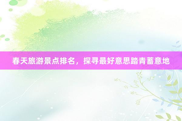 春天旅游景点排名，探寻最好意思踏青蓄意地